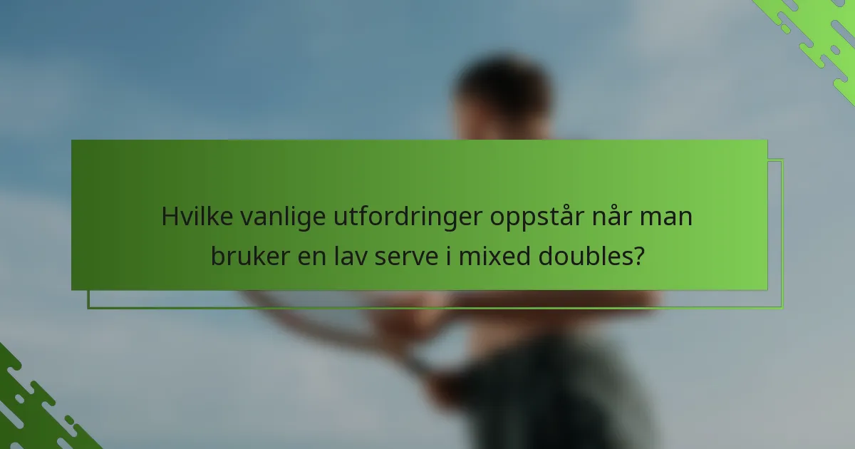 Hvilke vanlige utfordringer oppstår når man bruker en lav serve i mixed doubles?